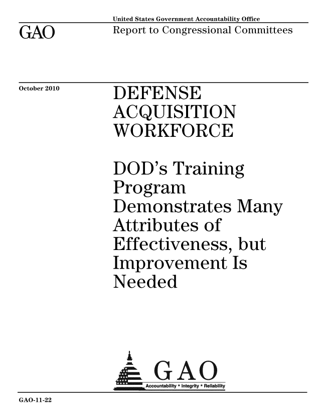 handle is hein.gao/gaobacesn0001 and id is 1 raw text is: GAO


United States Government Accountability Office
Report to Congressional Committees


October 2010


DEFENSE
ACQUISITION
WORKFORCE


DOD's Training
Program
Demonstrates Many
Attributes of
Effectiveness, but
Improvement Is
Needed


                A
                   Accountability * Integrity * Reliability
GAO-11-22


