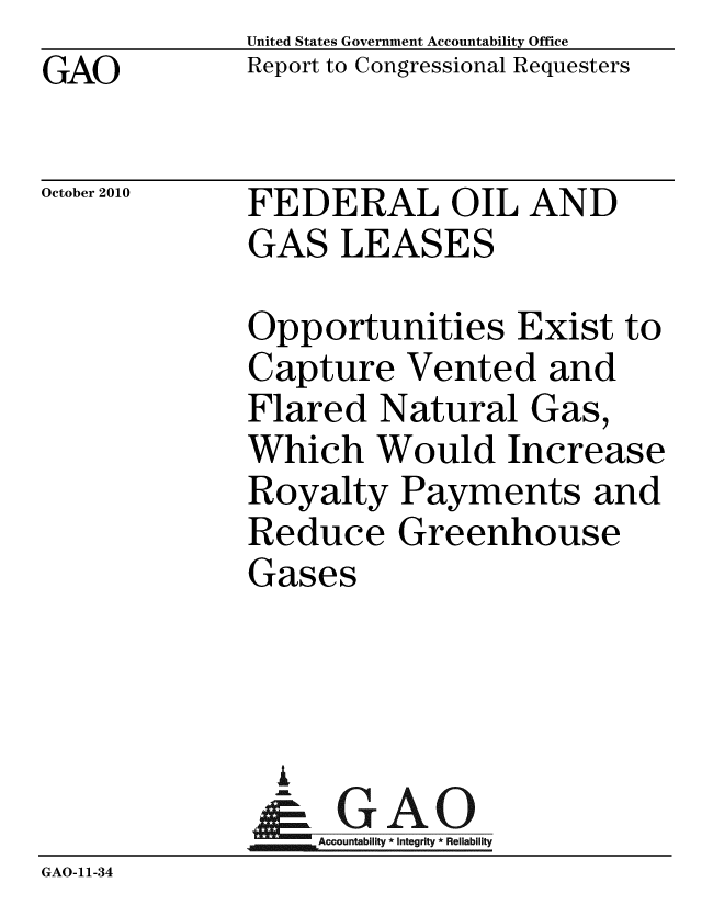 handle is hein.gao/gaobaceso0001 and id is 1 raw text is: GAO


United States Government Accountability Office
Report to Congressional Requesters


October 2010


FEDERAL OIL AND
GAS LEASES


             Opportunities Exist to
             Capture Vented and
             Flared Natural Gas,
             Which Would Increase
             Royalty Payments and
             Reduce Greenhouse
             Gases



               A
               & GAO
                  Accountability * Integrity * Reliability
GAO-11-34


