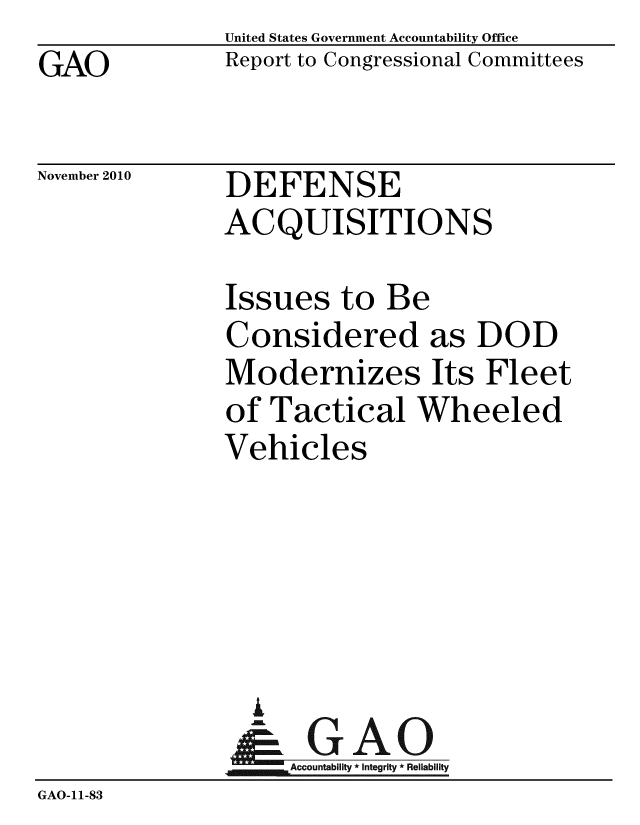 handle is hein.gao/gaobacesv0001 and id is 1 raw text is: GAO


United States Government Accountability Office
Report to Congressional Committees


November 2010


DEFENSE
ACQUISITIONS


               Issues to Be
               Considered as DOD
               Modernizes Its Fleet
               of Tactical Wheeled
               Vehicles





                 A
                 & GAO
                    Accountability * Integrity * Reliability
GAO-11-83


