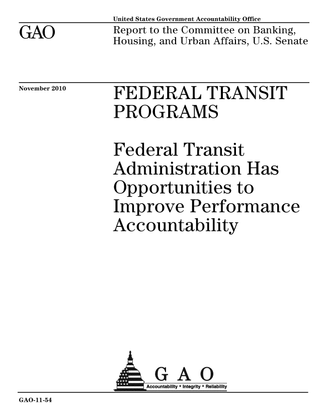 handle is hein.gao/gaobacetj0001 and id is 1 raw text is: GAO


United States Government Accountability Office
Report to the Committee on Banking,
Housing, and Urban Affairs, U.S. Senate


November 2010


FEDERAL TRANSIT
PROGRAMS


Federal Transit
Administration Has
Opportunities to
Improve Performance
Accountability


                AGAO
GAO-11-54


