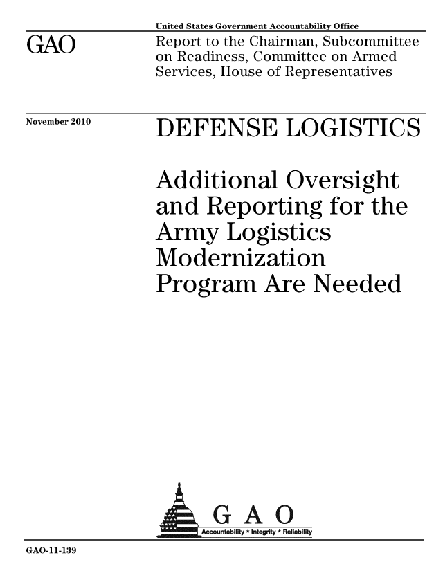 handle is hein.gao/gaobaceto0001 and id is 1 raw text is: GAO


United States Government Accountability Office
Report to the Chairman, Subcommittee
on Readiness, Committee on Armed
Services, House of Representatives


November 2010


DEFENSE LOGISTICS


Additional Oversight
and Reporting for the
Army Logistics
Modernization
Program Are Needed


              AGAO
GAO-11-139


