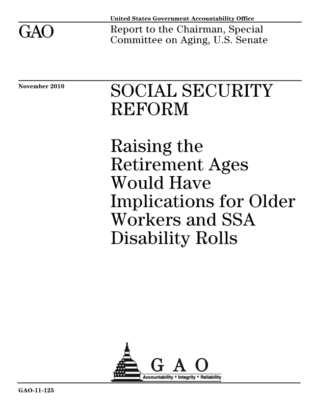 handle is hein.gao/gaobacetq0001 and id is 1 raw text is: United States Government Accountability Office
Report to the Chairman, Special
Committee on Aging, U.S. Senate


November 2010


SOCIAL SECURITY
REFORM


Raising the
Retirement P
Would Have
Implications
Workers and
Disability Ro


ges


for Older
SSA
lls


                  AGAO
                  GAccou b y * Integrity * Reliability
GAO-11- 12 5


GAO


