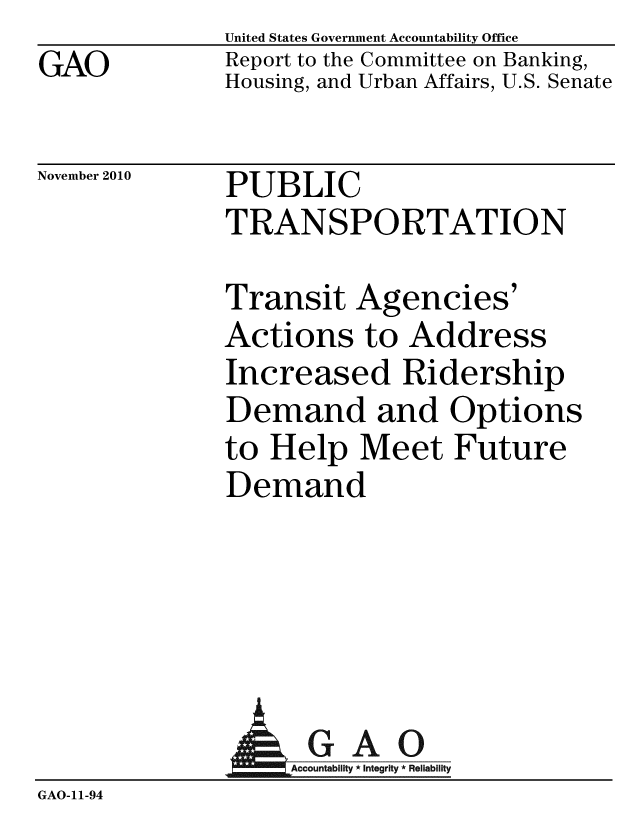 handle is hein.gao/gaobacety0001 and id is 1 raw text is: GAO


United States Government Accountability Office
Report to the Committee on Banking,
Housing, and Urban Affairs, U.S. Senate


November 2010


PUBLIC
TRANSPORTATION


Transit Agencies'
Actions to Address
Increased Ridership
Demand and Options
to Help Meet Future
Demand


                AGAO
                   Accountability * Integrity * Reliability
GAO-11-94


