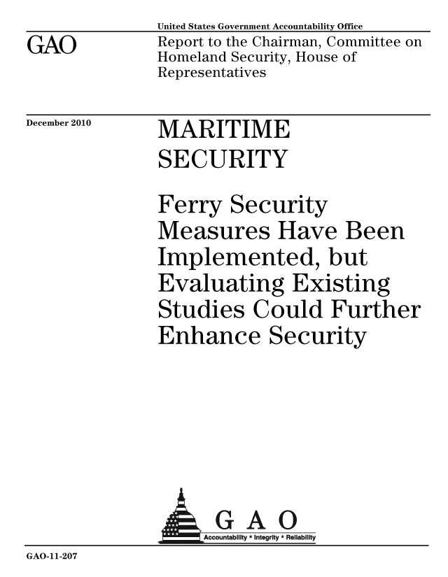 handle is hein.gao/gaobaceue0001 and id is 1 raw text is: GAO


United States Government Accountability Office
Report to the Chairman, Committee on
Homeland Security, House of
Representatives


December 2010


MARITIME
SECURITY


Ferry Security
Measures Have Been
Implemented, but
Evaluating Existing
Studies Could Further
Enhance Security


             A GAO
GAO-11-207


