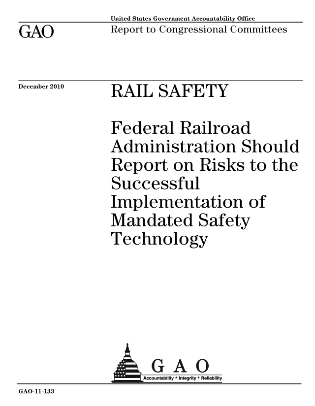 handle is hein.gao/gaobaceuo0001 and id is 1 raw text is: GAO


United States Government Accountability Office
Report to Congressional Committees


December 2010


RAIL SAFETY


Federal Railroad
Administration Should
Report on Risks to the
Successful
Implementation of
Mandated Safety
Technology


                  AGAO
                  GAccou b y * Integrity * Reliability
GAO-11- 133


