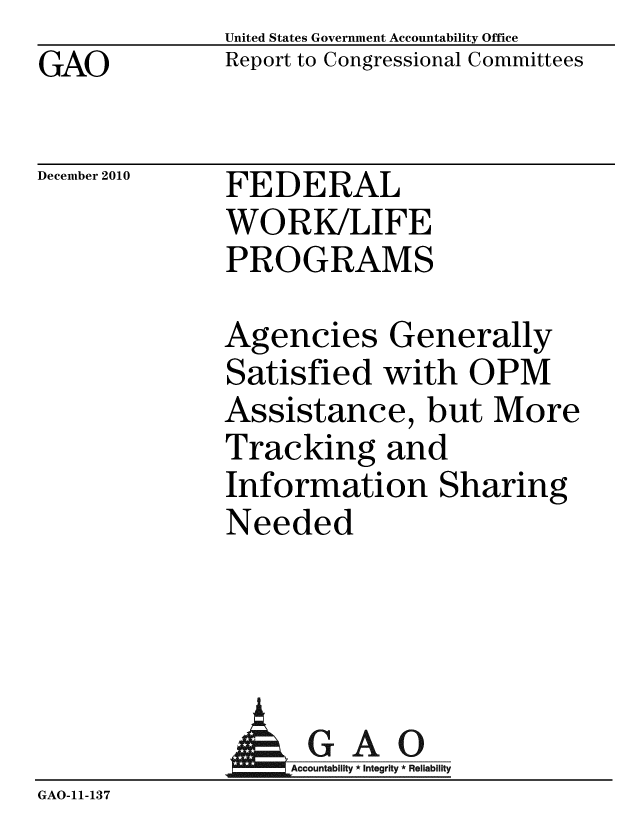 handle is hein.gao/gaobaceuq0001 and id is 1 raw text is: GAO


United States Government Accountability Office
Report to Congressional Committees


December 2010


FEDERAL
WORK/LIFE
PROGRAMS


Agencies Generally
Satisfied with OPM
Assistance, but More
Tracking and
Information Sharing
Needed


              AGAO
                 GAcountabilty * Integrity * Reliability
GAO-11- 13 7


