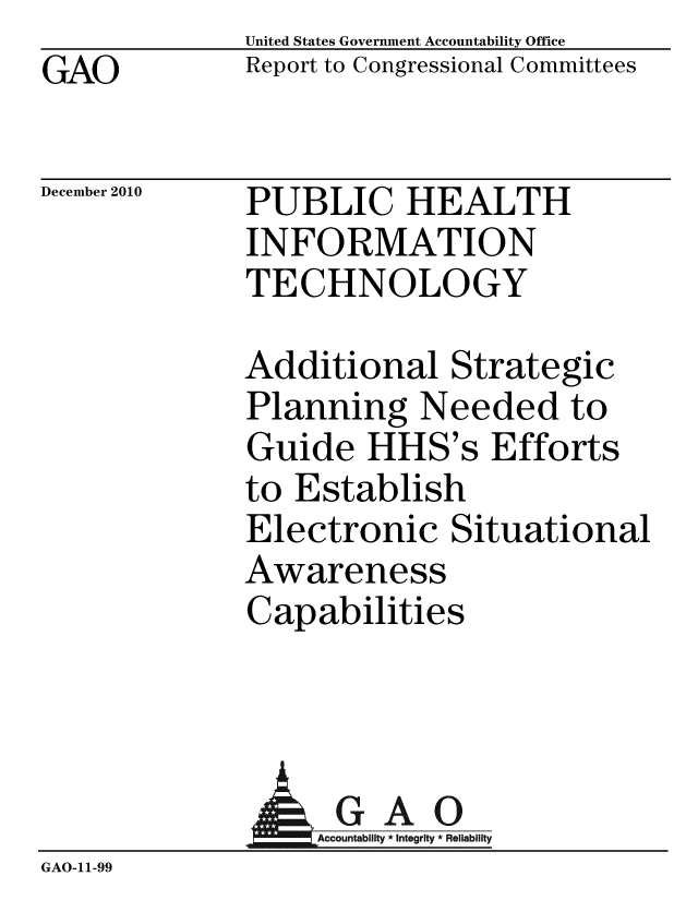 handle is hein.gao/gaobaceut0001 and id is 1 raw text is: GAO


United States Government Accountability Office
Report to Congressional Committees


December 2010


PUBLIC HEALTH
INFORMATION
TECHNOLOGY


Additional Strategic
Planning Needed to
Guide HHS's Efforts
to Establish
Electronic Situational
Awareness
Capabilities


              AGAO
                 ountab Inte Rel
GAO-11-99



