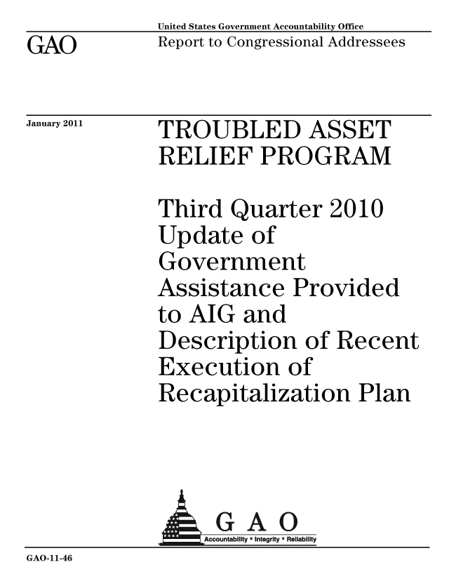 handle is hein.gao/gaobacevl0001 and id is 1 raw text is: GAO


United States Government Accountability Office
Report to Congressional Addressees


January 2011


TROUBLED ASSET
RELIEF PROGRAM


Third Quarter 2010
Update of
Government
Assistance Provided
to AIG and
Description of Recent
Execution of
Recapitalization Plan


              AGAO
                 ountab Inte Rel
GAO-11-46


