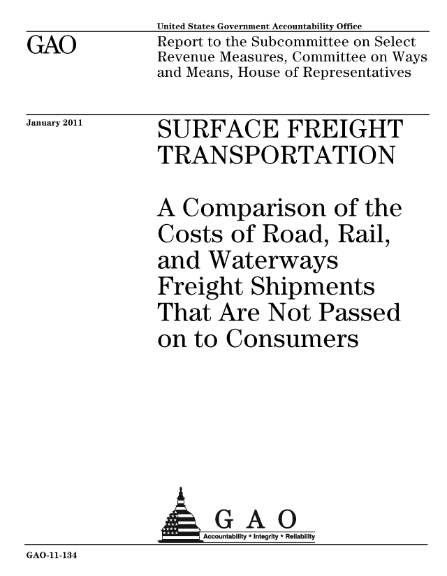 handle is hein.gao/gaobacevr0001 and id is 1 raw text is: 
GAO


United States Government Accountability Office
Report to the Subcommittee on Select
Revenue Measures, Committee on Ways
and Means, House of Representatives


January 2011


SURFACE FREIGHT
TRANSPORTATION


A Comparison of the
Costs of Road, Rail,
and Waterways
Freight Shipments
That Are Not Passed
on to Consumers


               AGAO
                  Accountability * Integrity * Reliability
GAO-11- 134


