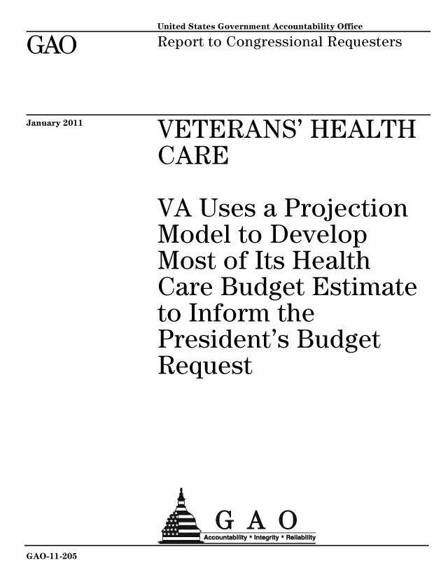 handle is hein.gao/gaobacevw0001 and id is 1 raw text is: GAO


United States Government Accountability Office
Report to Congressional Requesters


January 2011


VETERANS' HEALTH
CARE


VA Uses a Projection
Model to Develop
Most of Its Health
Care Budget Estimate
to Inform the
President's Budget
Request


                 GAO
GAO-11-205


