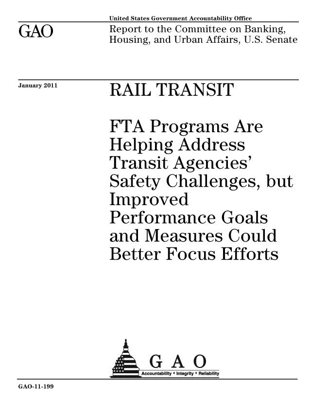 handle is hein.gao/gaobacewa0001 and id is 1 raw text is: GAO


United States Government Accountability Office
Report to the Committee on Banking,
Housing, and Urban Affairs, U.S. Senate


January 2011


RAIL TRANSIT


FTA Programs Are
Helping Address
Transit Agencies'
Safety Challenges, but
Improved
Performance Goals
and Measures Could
Better Focus Efforts


              AGAO
                 ountab Inte Rel
GAO-11- 199


