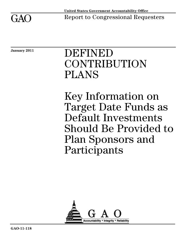 handle is hein.gao/gaobacewb0001 and id is 1 raw text is: GAO


United States Government Accountability Office
Report to Congressional Requesters


January 2011


DEFINED
CONTRIBUTION
PLANS


Key Information on
Target Date Funds as
Default Investments
Should Be Provided to
Plan Sponsors and
Participants


               AGAO
                 GAccounb y * Integrity * Reliability
GAO-11-118


