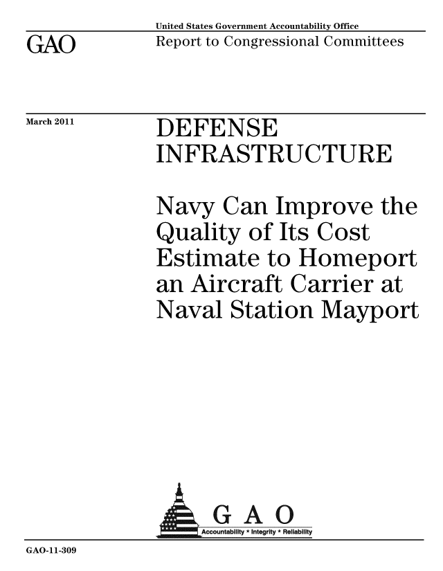 handle is hein.gao/gaobacexd0001 and id is 1 raw text is: GAO


United States Government Accountability Office
Report to Congressional Committees


March 2011


DEFENSE
INFRASTRUCTURE


Navy Can Improve the
Quality of Its Cost
Estimate to Homeport
an Aircraft Carrier at
Naval Station Mayport


                AGAO
GAO-11-309


