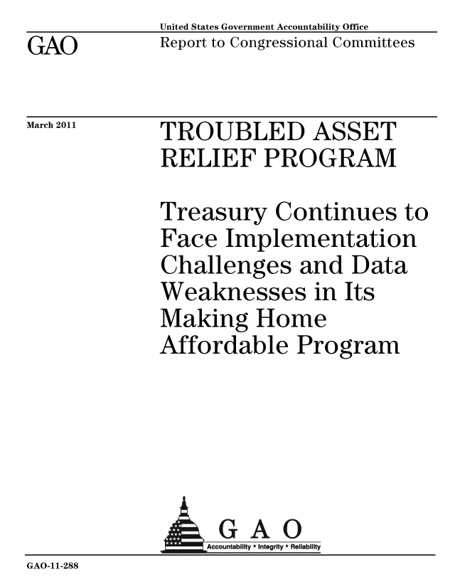handle is hein.gao/gaobacext0001 and id is 1 raw text is: GAO


United States Government Accountability Office
Report to Congressional Committees


March 2011


TROUBLED ASSET
RELIEF PROGRAM


Treasury Continues to
Face Implementation
Challenges and Data
Weaknesses in Its
Making Home
Affordable Program


                   GAO
                   A  untability * Integrity * Reliability
GAO-11-288


