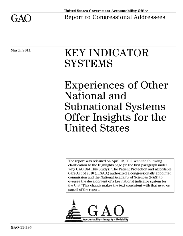 handle is hein.gao/gaobaceys0001 and id is 1 raw text is: 



GAO


United States Government Accountability Office

Report to Congressional Addressees


March 2011


KEY INDICATOR


SYSTEMS




Experiences of Other


National and


Subnational Systems


Offer Insights for the


United States


i


GAO


                     'Accountability * Integrity * Reliability

GAO-11-396


The report was reissued on April 12, 2011 with the following
clarification to the Highlights page (in the first paragraph under
Why GAO Did This Study): The Patient Protection and Affordable
Care Act of 2010 (PPACA) authorized a congressionally appointed
commission and the National Academy of Sciences (NAS) to
oversee the development of a key national indicator system for
the U.S. This change makes the text consistent with that used on
page 9 of the report.


