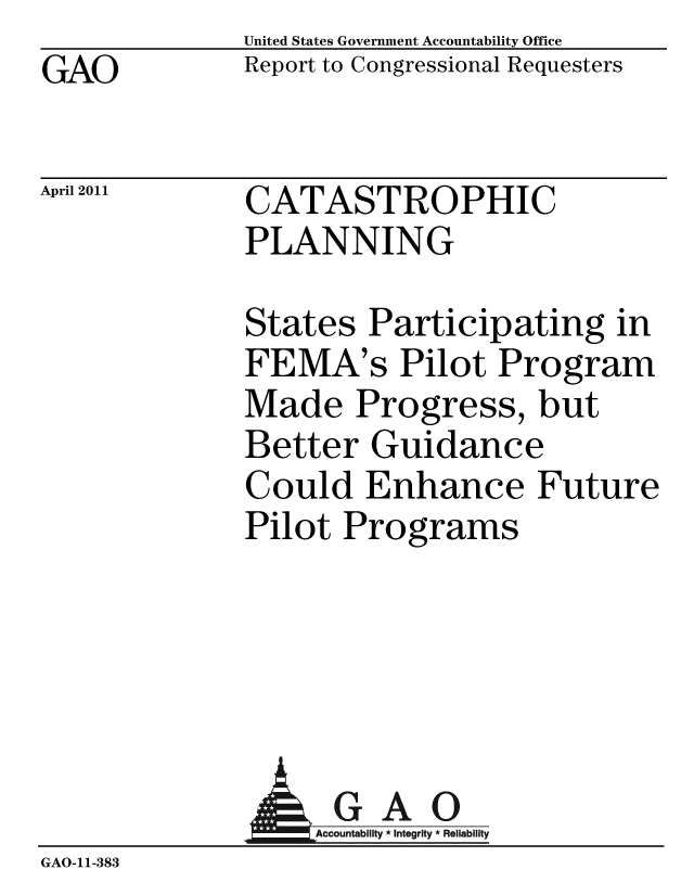 handle is hein.gao/gaobaceze0001 and id is 1 raw text is: GAO


April 2011


United States Government Accountability Office
Report to Congressional Requesters


CATASTROPHIC
PLANNING


States Participating in
FEMA's Pilot Program
Made Progress, but
Better Guidance
Could Enhance Future
Pilot Programs


               AGAO
                 GAccounb y * Integrity * Reliability
GAO-11-383


