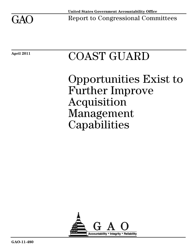 handle is hein.gao/gaobacezg0001 and id is 1 raw text is: GAO


April 2011


United States Government Accountability Office
Report to Congressional Committees


COAST GUARD


Opportunities Exist to
Further Improve
Acquisition
Management
Capabilities


                      GAO
                    Accountability * Integrity * Reliability
GAO-11-480


