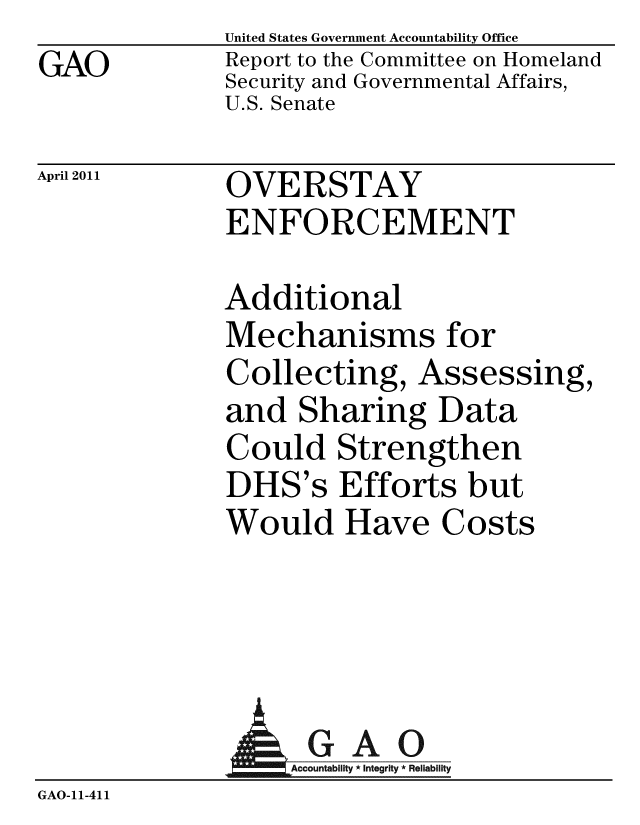 handle is hein.gao/gaobacezi0001 and id is 1 raw text is: GAO


United States Government Accountability Office
Report to the Committee on Homeland
Security and Governmental Affairs,
U.S. Senate


April 2011


OVERSTAY
ENFORCEMENT


Additional
Mechanisms for
Collecting, Assessing,
and Sharing Data
Could Strengthen
DHS's Efforts but
Would Have Costs


               AGAO
                  A untability * Integrity * Reliability
GAO-11-411


