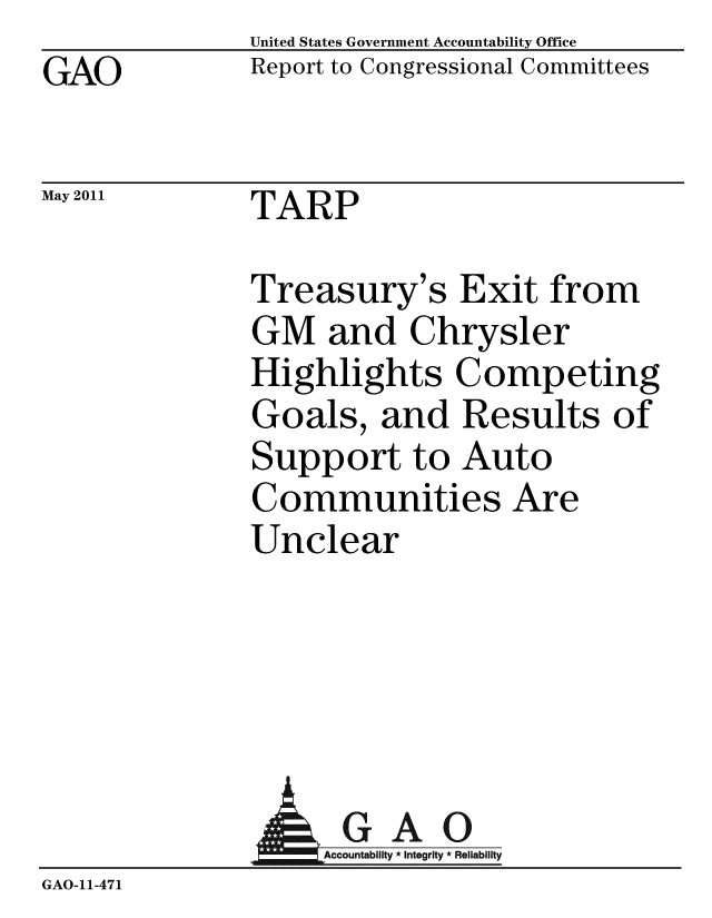 handle is hein.gao/gaobacezw0001 and id is 1 raw text is: GAO


May 2011


United States Government Accountability Office
Report to Congressional Committees


TARP


Treasury's Exit from
GM and Chrysler
Highlights Competing
Goals, and Results of
Support to Auto
Communities Are
Unclear


                AGAO
                  Acountability * Integrity * Reliability
GAO-11-471


