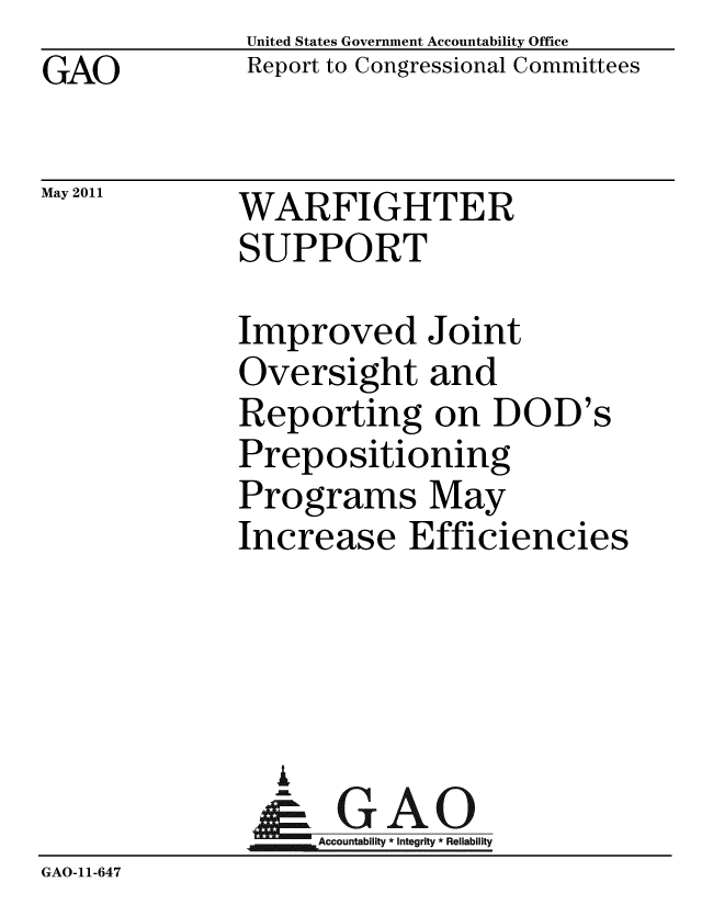 handle is hein.gao/gaobacfag0001 and id is 1 raw text is: GAO


May 2011


United States Government Accountability Office
Report to Congressional Committees


WARFIGHTER
SUPPORT


             Improved Joint
             Oversight and
             Reporting on DOD's
             Prepositioning
             Programs May
             Increase Efficiencies




                I
                G
                & GAO
                   Accountability * Integrity * Reliability
GAO-11-647


