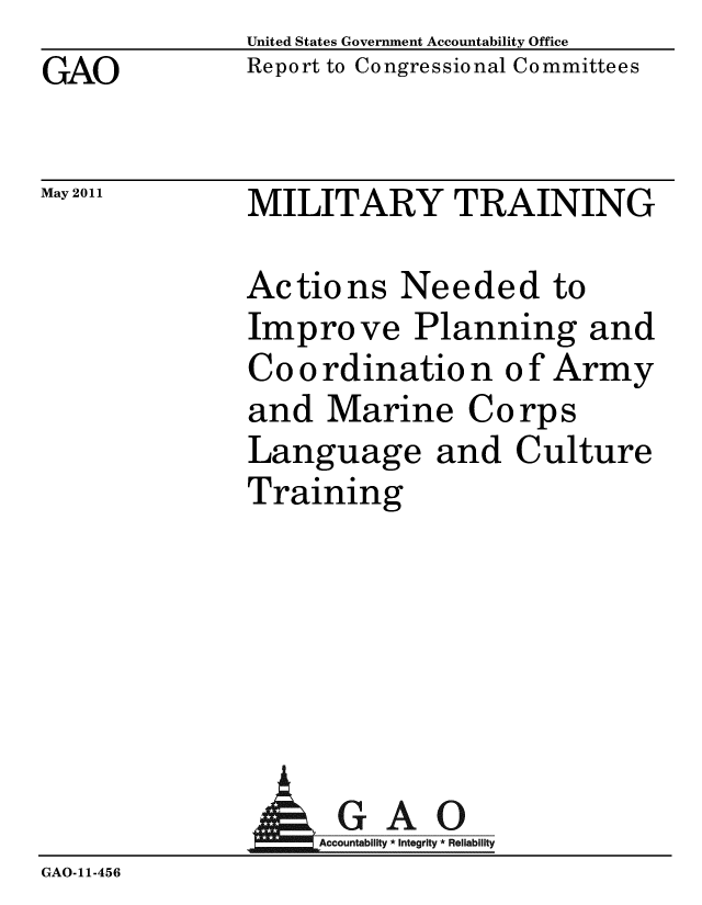 handle is hein.gao/gaobacfav0001 and id is 1 raw text is: United States Government Accountability Office
Report to Congressional Committees


GAO


May 2011


MILITARY TRAINING


Actions Needed to
Improve Planning and
Co o rdinatio n o f Army
and Marine Corps
Language and Culture
Training


                AGAO
GAO-11-456


