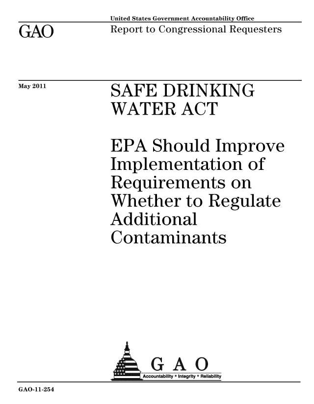 handle is hein.gao/gaobacfay0001 and id is 1 raw text is: GAO


May 2011


United States Government Accountability Office
Report to Congressional Requesters


SAFE DRINKING
WATER ACT


EPA Should Improve
Implementation of
Requirements on
Whether to Regulate
Additional
Contaminants


              AGAO
                 GAccounb y * Integrity * Reliability
GAO-11-254


