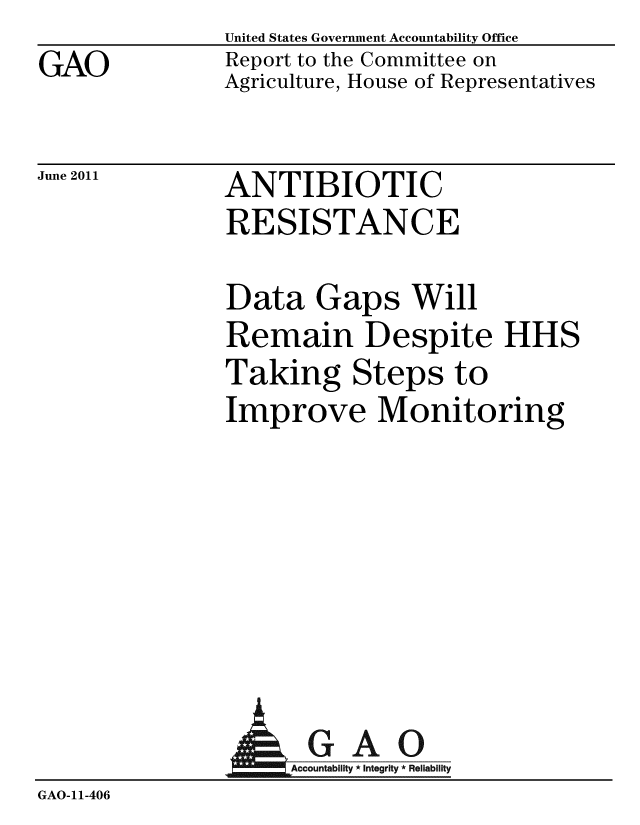handle is hein.gao/gaobacfbc0001 and id is 1 raw text is: GAO


United States Government Accountability Office
Report to the Committee on
Agriculture, House of Representatives


June 2011


ANTIBIOTIC
RESISTANCE


Data Gaps Will
Remain Despite HHS
Taking Steps to
Improve Monitoring


A


GAO
Accountability * Integrity * Reliability


GAO-11-406


