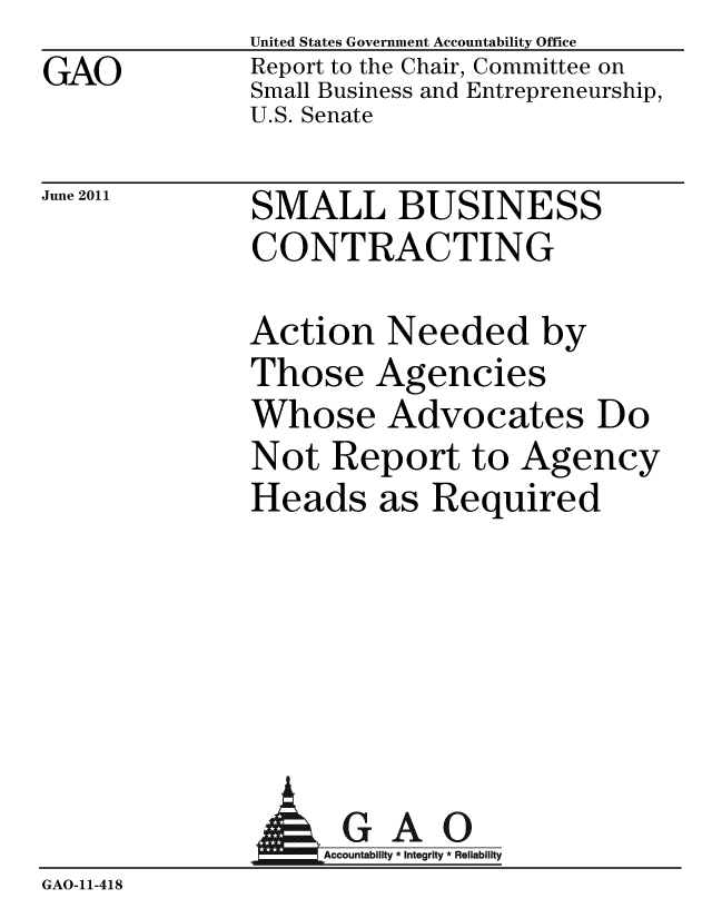 handle is hein.gao/gaobacfbg0001 and id is 1 raw text is: 
GAO


United States Government Accountability Office
Report to the Chair, Committee on
Small Business and Entrepreneurship,
U.S. Senate


June 2011


SMALL BUSINESS
CONTRACTING


Action Needed by
Those Agencies
Whose Advocates Do
Not Report to Agency
Heads as Required


             AGAO
GAO-11-418


