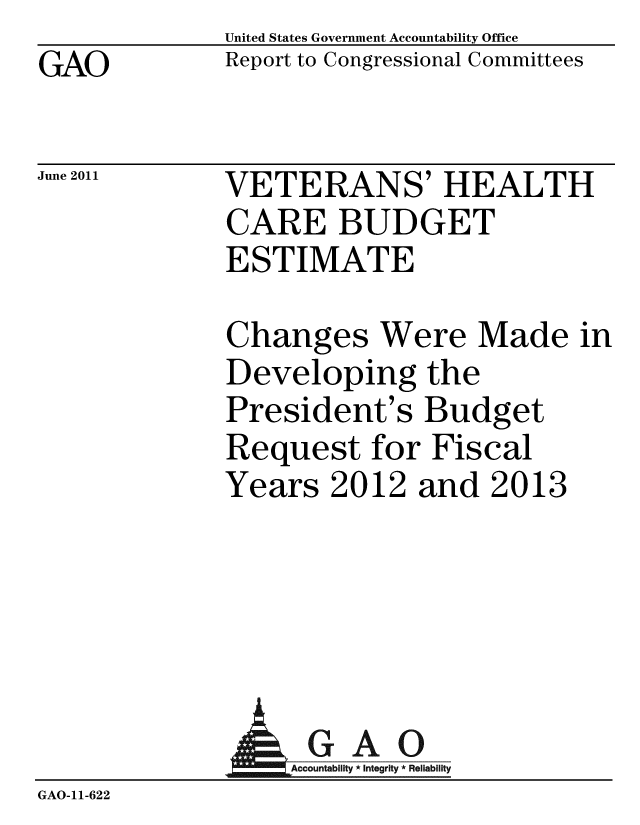 handle is hein.gao/gaobacfbq0001 and id is 1 raw text is: GAO


United States Government Accountability Office
Report to Congressional Committees


June 2011


VETERANS' HEALTH
CARE BUDGET
ESTIMATE


Changes Were Made in
Developing the
President's Budget
Request for Fiscal
Years 2012 and 2013


              AGAO
                 GAccounb y * Integrity * Reliability
GAO-11-622


