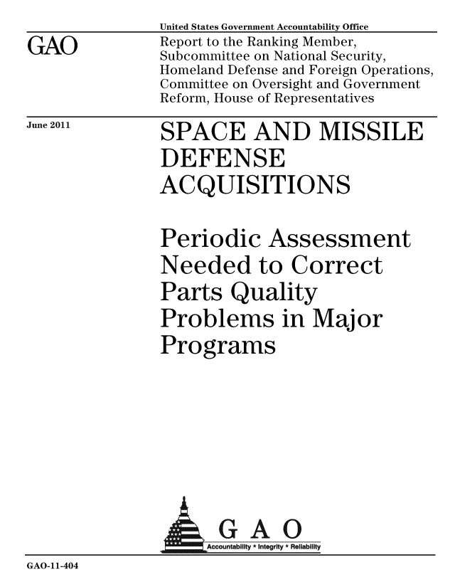 handle is hein.gao/gaobacfck0001 and id is 1 raw text is: GAO


United States Government Accountability Office
Report to the Ranking Member,
Subcommittee on National Security,
Homeland Defense and Foreign Operations,
Committee on Oversight and Government
Reform, House of Representatives


June 2011


SPACE AND MISSILE
DEFENSE
ACQUISITIONS


Periodic Assessment
Needed to Correct
Parts Quality
Problems in Major
Programs


                AGAO
              GAccountbty A Igrity 0 Rability
GAO-11-404


