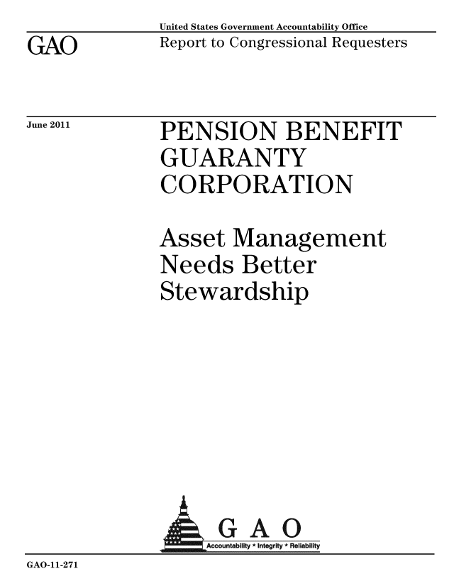 handle is hein.gao/gaobacfda0001 and id is 1 raw text is: GAO


United States Government Accountability Office
Report to Congressional Requesters


June 2011


PENSION BENEFIT
GUARANTY
CORPORATION


Asset Management
Needs Better
Stewardship


                AGAO
                   Accountability * Integrity * Reliability
GAO-11-271


