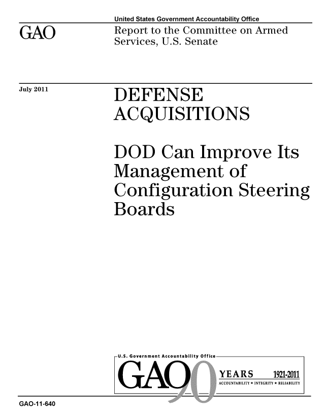 handle is hein.gao/gaobacfdd0001 and id is 1 raw text is: 

GAO


United States Government Accountability Office
Report to the Committee on Armed
Services, U.S. Senate


July 2011


DEFENSE
ACQUISITIONS


DOD Can Improve Its

Management of
Configuration Steering
Boards


U.S. Government Accountability Off


GAO


Ice


YEARS


1921-2011


ACCOUNTABILITY * INTEGRITY * RELIABILITY


GAO-11-640


