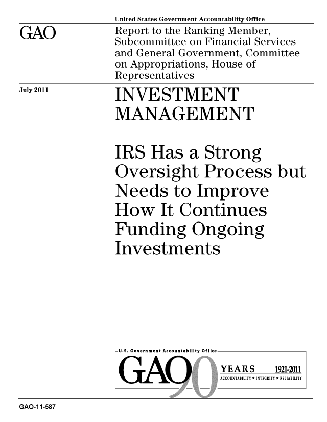 handle is hein.gao/gaobacfec0001 and id is 1 raw text is: 

GAO


United States Government Accountability Office
Report to the Ranking Member,
Subcommittee on Financial Services
and General Government, Committee
on Appropriations, House of
Representatives


July 2011


INVESTMENT
MANAGEMENT


IRS Has a Strong
Oversight Process but
Needs to Improve
How It Continues
Funding Ongoing
Investments


U.S. Government Accountability Office


GAO


YEARS


1921-2011


ACCOUNTABILITY * INTEGRITY * RELIABILITY


GAO-1 1-587


