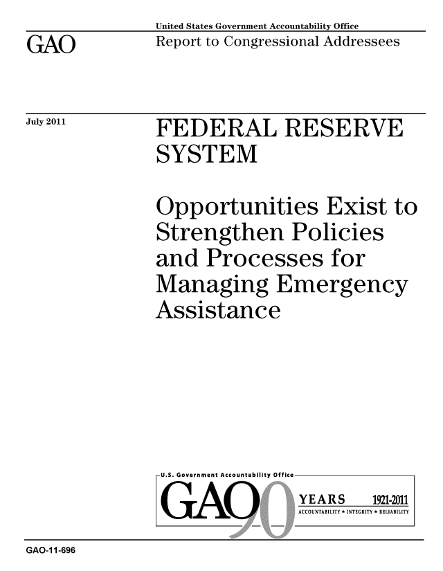 handle is hein.gao/gaobacfed0001 and id is 1 raw text is: GAO


United States Government Accountability Office
Report to Congressional Addressees


July 2011


FEDERAL RESERVE
SYSTEM


Opportunities Exist to
Strengthen Policies
and Processes for
Managing Emergency
Assistance


U.S. Government Accountability Office
GAO


YEARS


1921-2011


ACCOUNTABILITY * INTEGRITY * RELIABILITY


GAO-1 1-696


