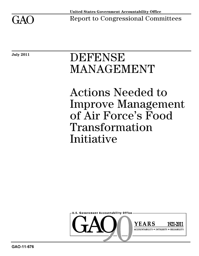 handle is hein.gao/gaobacfeq0001 and id is 1 raw text is: 
GAO


United States Government Accountability Office
Report to Congressional Committees


July 2011


DEFENSE
MANAGEMENT


Actions Needed to
Improve Management
of Air Force's Food
Transformation
Initiative


U.S. Government Accountability Office
GAO


YEARS


1921-2011


ACCOUNTABILITY * INTEGRITY * RELIABILITY


GAO-1 1-676


