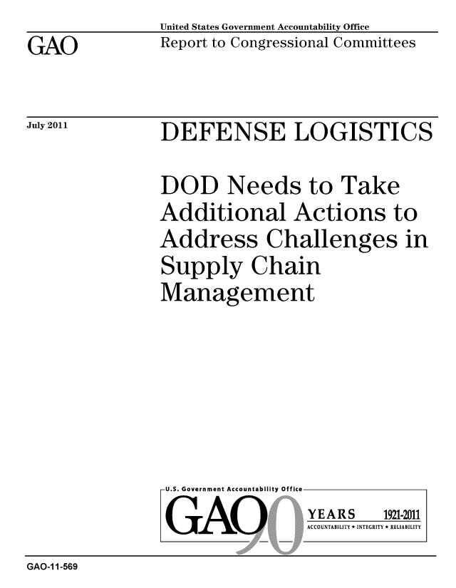 handle is hein.gao/gaobacfev0001 and id is 1 raw text is: 
GAO


United States Government Accountability Office
Report to Congressional Committees


July 2011


DEFENSE LOGISTICS


DOD Needs to Take
Additional Actions to
Address Challenges in
Supply Chain
Management


U.S. Government Accountability Office

GAO


YEARS


1921-2011


ACCOUNTABILITY * INTEGRITY * RELIABILITY


GAO-1 1-569


