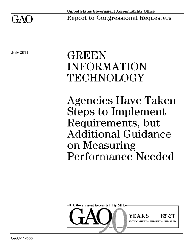 handle is hein.gao/gaobacffb0001 and id is 1 raw text is: GAO


July 2011


United States Government Accountability Office
Report to Congressional Requesters


GREEN
INFORMATION
TECHNOLOGY


Agencies Have Taken
Steps to Implement
Requirements, but
Additional Guidance
on Measuring
Performance Needed


U.S. Government Accountability Office
GAO


YEARS


1921-2011


ACCOUNTABILITY * INTEGRITY * RELIABILITY


GAO-1 1-638


