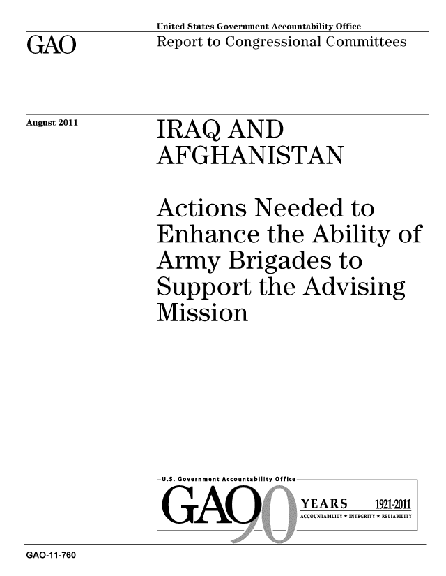 handle is hein.gao/gaobacffh0001 and id is 1 raw text is: GAO


August 2011


United States Government Accountability Office
Report to Congressional Committees


IRAQ AND
AFGHANISTAN


Actions Needed to
Enhance the Ability of
Army Brigades to
Support the Advising
Mission


U.S. Government Accountability Office
GAO


YEARS


1921-2011


ACCOUNTABILITY * INTEGRITY * RELIABILITY


GAO-1 1-760


