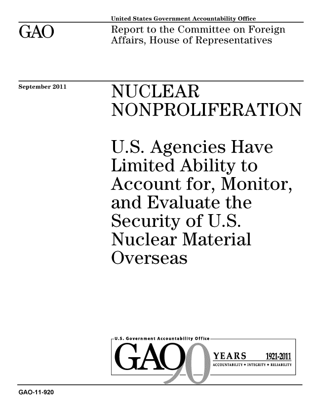 handle is hein.gao/gaobacfgc0001 and id is 1 raw text is: United States Government Accountability Office
Report to the Committee on Foreign
Affairs, House of Representatives


September 2011


NUCLEAR
NONPROLIFERATION


U.S. Agencies Have
Limited Ability to
Account for, Monitor,
and Evaluate the
Security of U.S.
Nuclear Material
Overseas


U.S. Government Accountability Office
GAO


YEARS


1921-2011


ACCOUNTABILITY * INTEGRITY * RELIABILITY


GAO-1 1-920


GAO


