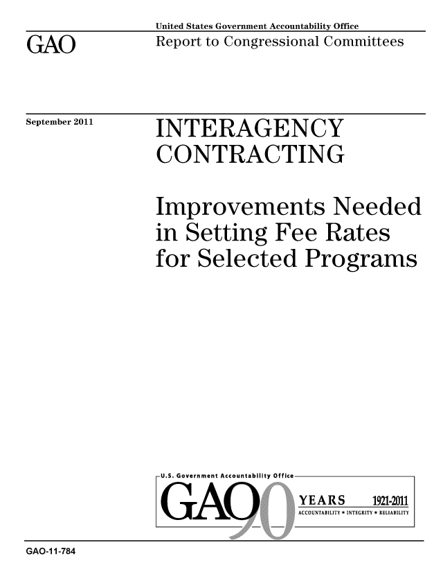handle is hein.gao/gaobacfge0001 and id is 1 raw text is: 

GAO


United States Government Accountability Office
Report to Congressional Committees


September 2011


INTERAGENCY
CONTRACTING


Improvements Needed
in Setting Fee Rates
for Selected Programs


U.S. Government Accountability Office


GAO


YEARS


1921-2011


ACCOUNTABILITY * INTEGRITY * RELIABILITY


GAO-1 1-784


