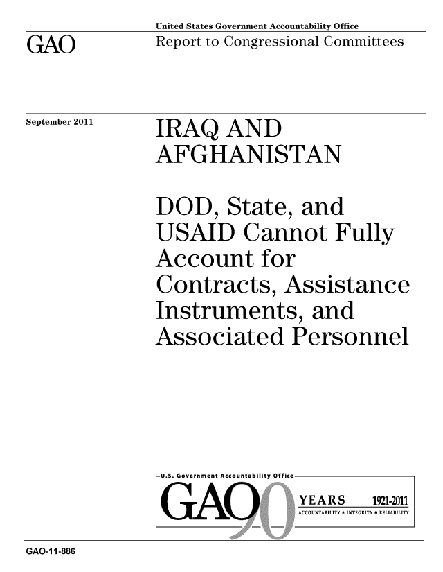 handle is hein.gao/gaobacfgg0001 and id is 1 raw text is: GAO


United States Government Accountability Office
Report to Congressional Committees


September 2011


IRAQ AND
AFGHANISTAN


DOD, State, and
USAID Cannot Fully
Account for
Contracts, Assistance
Instruments, and
Associated Personnel


U.S. Government Accountability Office
GAO


YEARS


1921-2011


ACCOUNTABILITY * INTEGRITY * RELIABILITY


GAO-1 1-886


