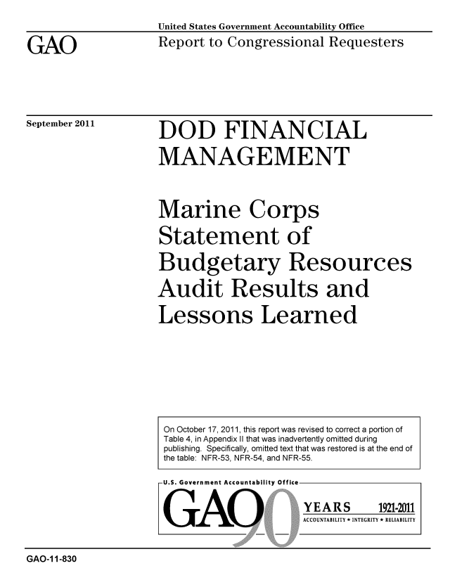 handle is hein.gao/gaobacfgi0001 and id is 1 raw text is: 

GAO


United States Government Accountability Office
Report to Congressional Requesters


September 2011


DOD FINANCIAL

MANAGEMENT


Marine Corps

Statement of

Budgetary Resources

Audit Results and

Lessons Learned


U.S. Government Accountability Office


GAO


YEARS


1921-2011


ACCOUNTABILITY * INTEGRITY * RELIABILITY


GAO-1 1-830


On October 17, 2011, this report was revised to correct a portion of
Table 4, in Appendix II that was inadvertently omitted during
publishing. Specifically, omitted text that was restored is at the end of
the table: NFR-53, NFR-54, and NFR-55.



