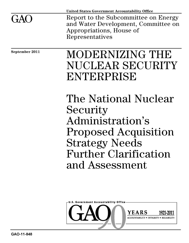 handle is hein.gao/gaobacfgq0001 and id is 1 raw text is: 
GAO


United States Government Accountability Office
Report to the Subcommittee on Energy
and Water Development, Committee on
Appropriations, House of
Representatives


September 2011


MODERNIZING THE
NUCLEAR SECURITY
ENTERPRISE


The National Nuclear
Security
Administration's
Proposed Acquisition
Strategy Needs
Further Clarification


and Assessment


U.S. Government Accountability Office

GAO


YEARS


1921-2011


ACCOUNTABILITY * INTEGRITY * RELIABILITY


GAO-11-848


