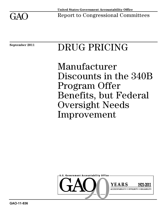 handle is hein.gao/gaobacfgt0001 and id is 1 raw text is: GAO


United States Government Accountability Office
Report to Congressional Committees


September 2011


DRUG PRICING


Manufacturer
Discounts in the 340B
Program Offer
Benefits, but Federal
Oversight Needs
Improvement


U.S. Government Accountability Office
GAO


YEARS


1921-2011


ACCOUNTABILITY * INTEGRITY * RELIABILITY


GAO-1 1-836



