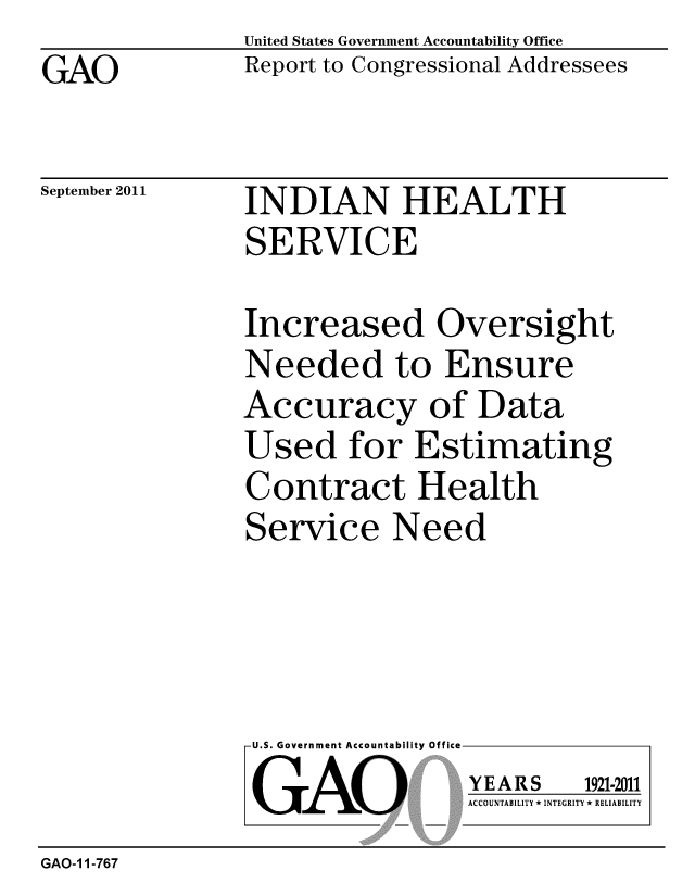handle is hein.gao/gaobacfgu0001 and id is 1 raw text is: GAO


United States Government Accountability Office
Report to Congressional Addressees


September 2011


INDIAN HEALTH
SERVICE


Increased Oversight
Needed to Ensure
Accuracy of Data
Used for Estimating
Contract Health
Service Need


U.S. Government Accountability Office
GAO


YEARS


1921-2011


ACCOUNTABILITY * INTEGRITY * RELIABILITY


GAO-1 1-767


