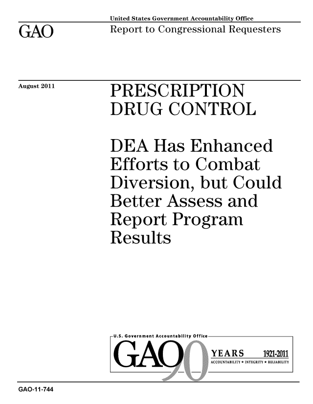 handle is hein.gao/gaobacfhb0001 and id is 1 raw text is: GAO


United States Government Accountability Office
Report to Congressional Requesters


August 2011


PRESCRIPTION
DRUG CONTROL


DEA Has Enhanced
Efforts to Combat
Diversion, but Could
Better Assess and
Report Program
Results


U.S. Government Accountability Office
GAO


YEARS


1921-2011


ACCOUNTABILITY * INTEGRITY * RELIABILITY


GAO-11-744


