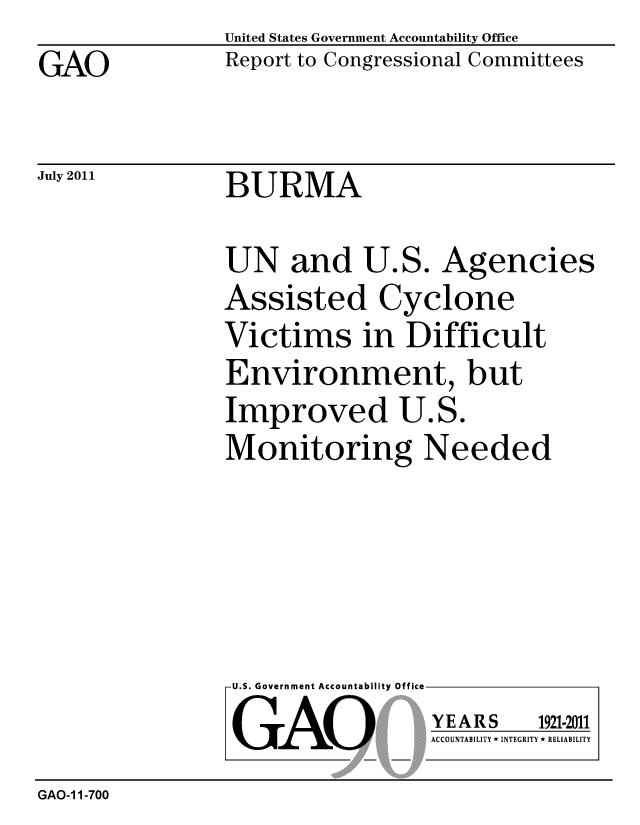 handle is hein.gao/gaobacfhe0001 and id is 1 raw text is: GAO


United States Government Accountability Office
Report to Congressional Committees


July 2011


BURMA


UN and U.S. Agencies
Assisted Cyclone
Victims in Difficult
Environment, but
Improved U.S.
Monitoring Needed


U.S. Government Accountability Office
GAO


YEARS


1921-2011


ACCOUNTABILITY * INTEGRITY * RELIABILITY


GAO-1 1-700


