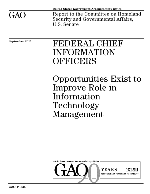 handle is hein.gao/gaobacfhk0001 and id is 1 raw text is: 
GAO


United States Government Accountability Office
Report to the Committee on Homeland
Security and Governmental Affairs,
U.S. Senate


September 2011


FEDERAL CHIEF
INFORMATION
OFFICERS


Opportunities Exist to
Improve Role in
Information
Technology
Management


U.S. Government Accountability Office

GAO


YEARS


1921-2011


ACCOUNTABILITY * INTEGRITY * RELIABILITY


GAO-1 1-634


