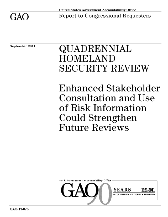 handle is hein.gao/gaobacfhn0001 and id is 1 raw text is: GAO


United States Government Accountability Office
Report to Congressional Requesters


September 2011


QUADRENNIAL
HOMELAND
SECURITY REVIEW


Enhanced Stakeholder
Consultation and Use
of Risk Information
Could Strengthen
Future Reviews


U.S. Government Accountability Office
GAO


YEARS


1921-2011


ACCOUNTABILITY * INTEGRITY * RELIABILITY


GAO-1 1-873


