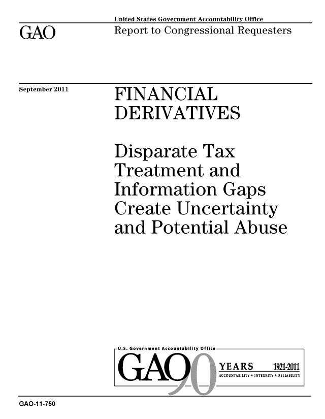 handle is hein.gao/gaobacfhp0001 and id is 1 raw text is: GAO


United States Government Accountability Office
Report to Congressional Requesters


September 2011


FINANCIAL
DERIVATIVES


Disparate Tax
Treatment and
Information Gaps
Create Uncertainty
and Potential Abuse


U.S. Government Accountability Office
GAO


YEARS


1921-2011


ACCOUNTABILITY * INTEGRITY * RELIABILITY


GAO-1 1-750



